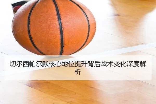 切尔西帕尔默核心地位提升背后战术变化深度解析