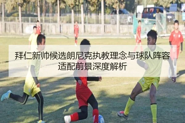 拜仁新帅候选朗尼克执教理念与球队阵容适配前景深度解析