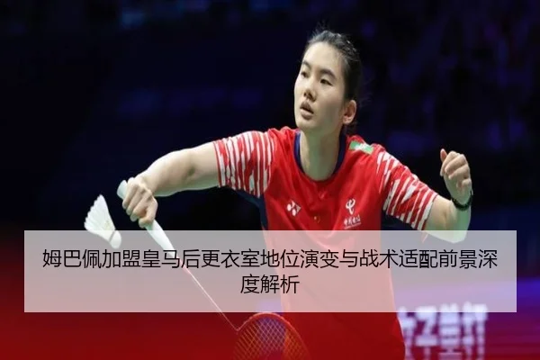 姆巴佩加盟皇马后更衣室地位演变与战术适配前景深度解析