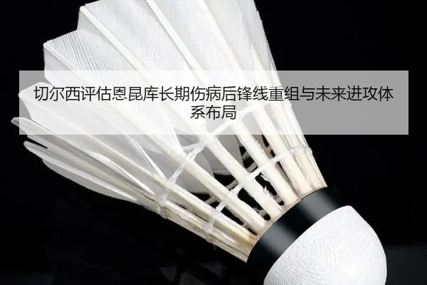 切尔西评估恩昆库长期伤病后锋线重组与未来进攻体系布局