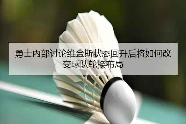 勇士内部讨论维金斯状态回升后将如何改变球队轮换布局