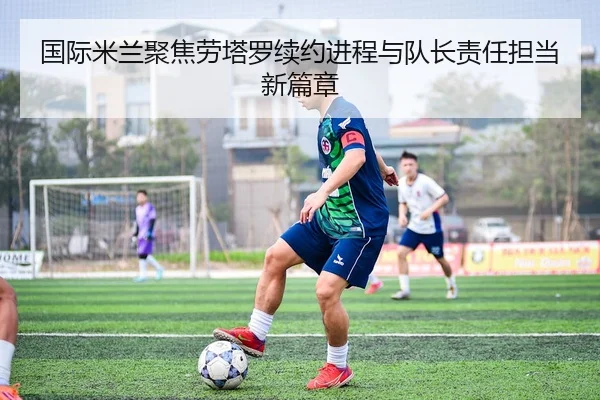 国际米兰聚焦劳塔罗续约进程与队长责任担当新篇章