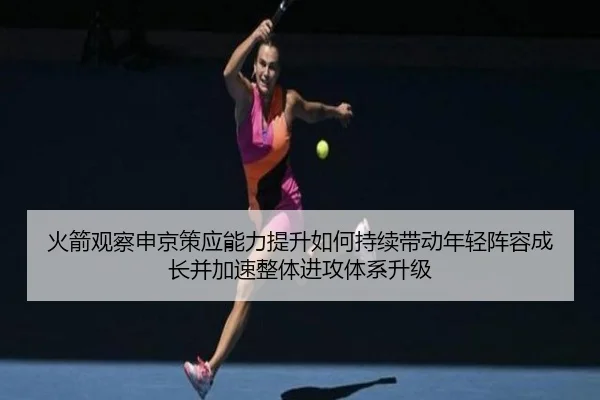 火箭观察申京策应能力提升如何持续带动年轻阵容成长并加速整体进攻体系升级