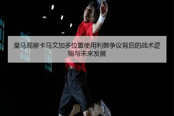 皇马观察卡马文加多位置使用利弊争议背后的战术逻辑与未来发展