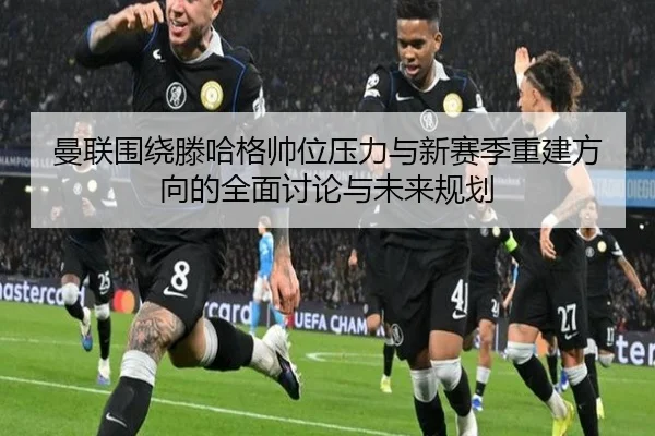 曼联围绕滕哈格帅位压力与新赛季重建方向的全面讨论与未来规划