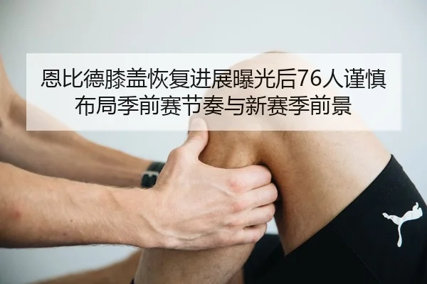 恩比德膝盖恢复进展曝光后76人谨慎布局季前赛节奏与新赛季前景