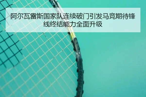 阿尔瓦雷斯国家队连续破门引发马竞期待锋线终结能力全面升级